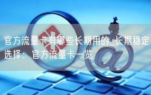 官方流量卡有哪些长期用的_长期稳定选择：官方流量卡一览