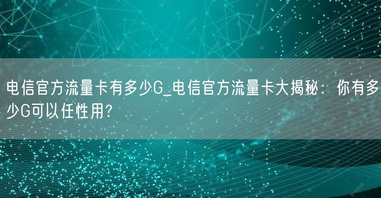 电信官方流量卡有多少G_电信官方流量卡大揭秘：你有多少G可以任性用？