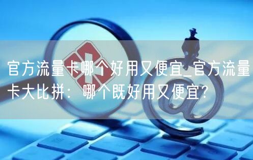 官方流量卡哪个好用又便宜_官方流量卡大比拼：哪个既好用又便宜？
