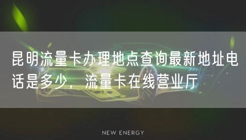 昆明流量卡办理地点查询最新地址电话是多少，流量卡在线营业厅