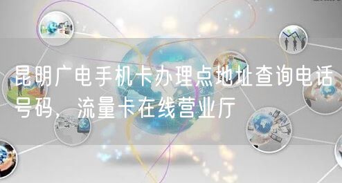 昆明广电手机卡办理点地址查询电话号码，流量卡在线营业厅