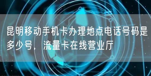 昆明移动手机卡办理地点电话号码是多少号，流量卡在线营业厅