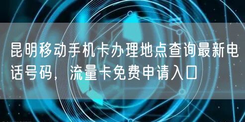 昆明移动手机卡办理地点查询最新电话号码，流量卡免费申请入口