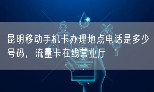 昆明移动手机卡办理地点电话是多少号码，流量卡在线营业厅