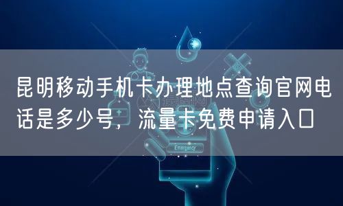 昆明移动手机卡办理地点查询官网电话是多少号，流量卡免费申请入