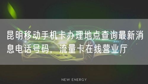 昆明移动手机卡办理地点查询最新消息电话号码，流量卡在线营业厅