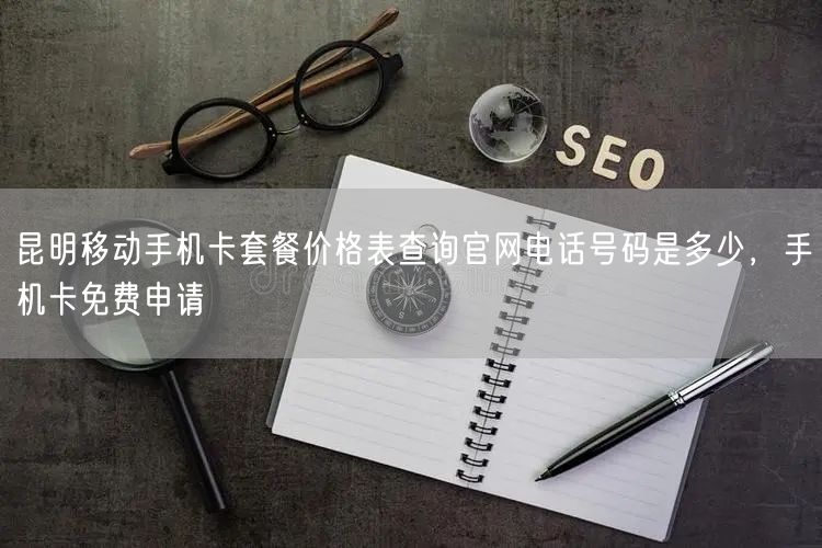 昆明移动手机卡套餐价格表查询官网电话号码是多少，手机卡免费申