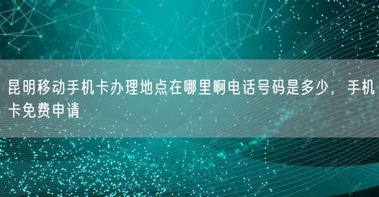 昆明移动手机卡办理地点在哪里啊电话号码是多少，手机卡免费申请