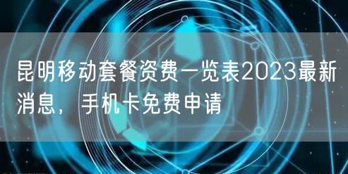 昆明移动套餐资费一览表2023最新消息，手机卡免费申请