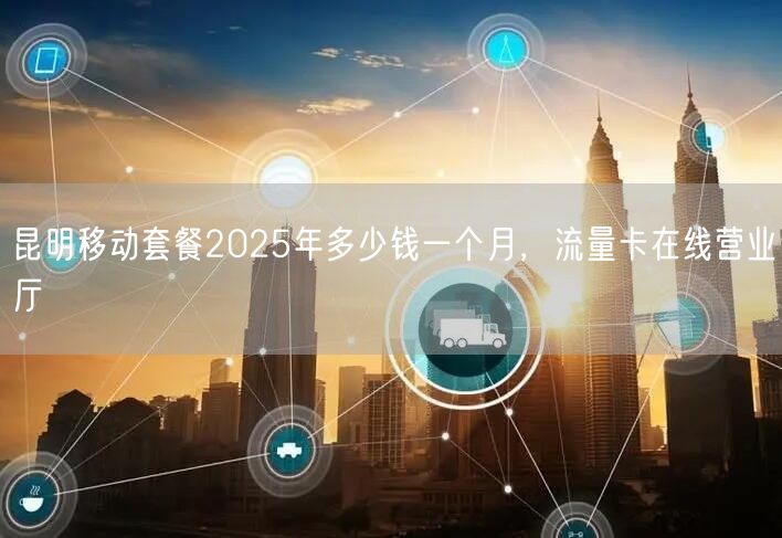 昆明移动套餐2025年多少钱一个月，流量卡在线营业厅