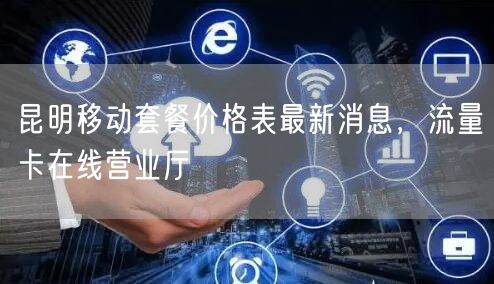 昆明移动套餐价格表最新消息，流量卡在线营业厅