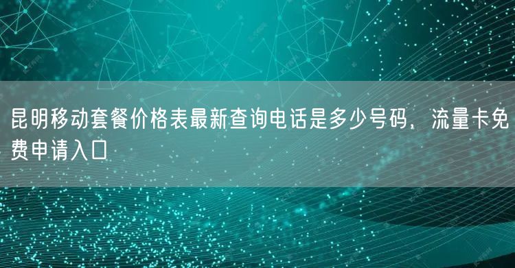 昆明移动套餐价格表最新查询电话是多少号码，流量卡免费申请入口