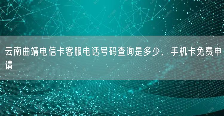 云南曲靖电信卡客服电话号码查询是多少，手机卡免费申请