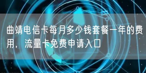 曲靖电信卡每月多少钱套餐一年的费用，流量卡免费申请入口