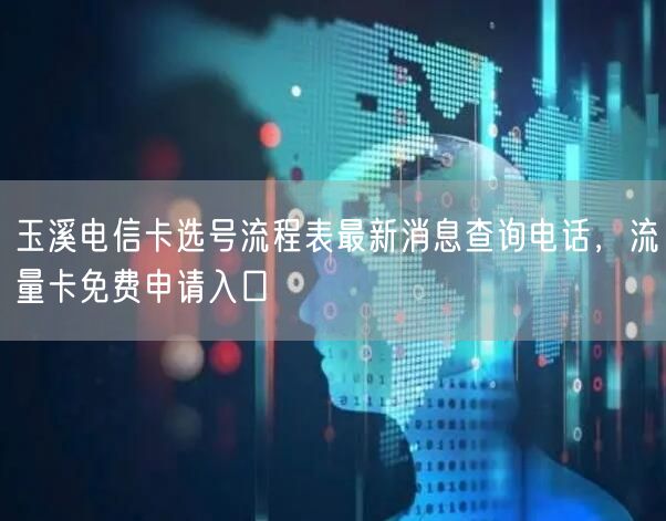 玉溪电信卡选号流程表最新消息查询电话，流量卡免费申请入口