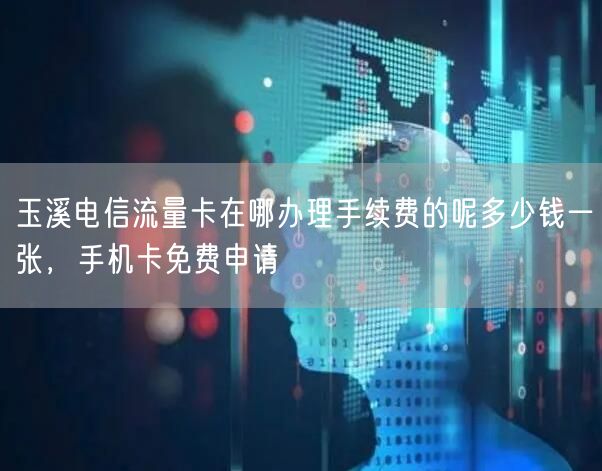 玉溪电信流量卡在哪办理手续费的呢多少钱一张，手机卡免费申请