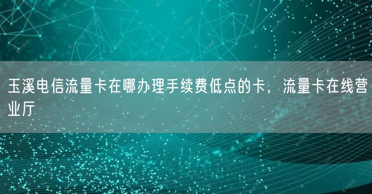玉溪电信流量卡在哪办理手续费低点的卡，流量卡在线营业厅