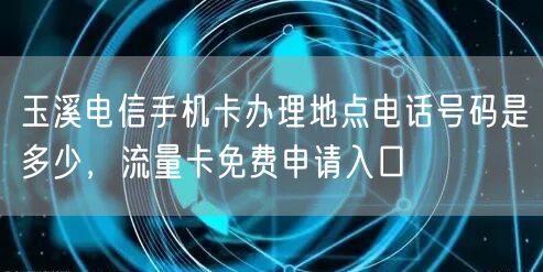 玉溪电信手机卡办理地点电话号码是多少，流量卡免费申请入口