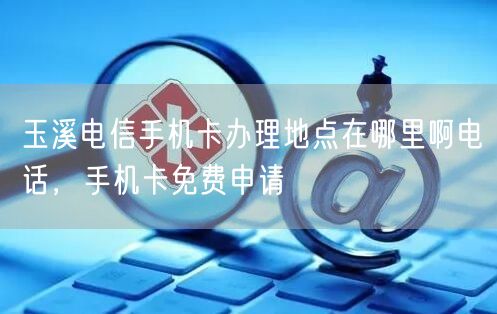 玉溪电信手机卡办理地点在哪里啊电话，手机卡免费申请