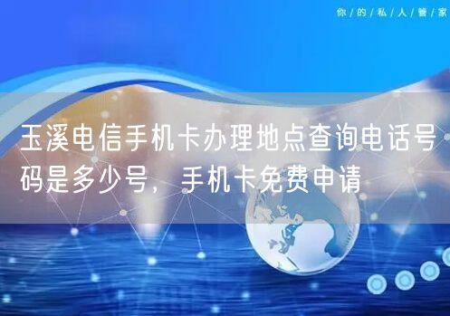 玉溪电信手机卡办理地点查询电话号码是多少号，手机卡免费申请