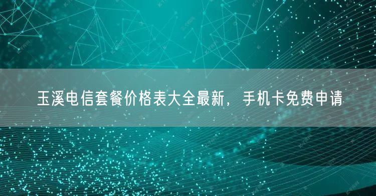 玉溪电信套餐价格表大全最新，手机卡免费申请