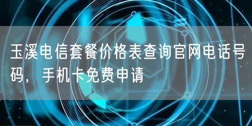 玉溪电信套餐价格表查询官网电话号码，手机卡免费申请