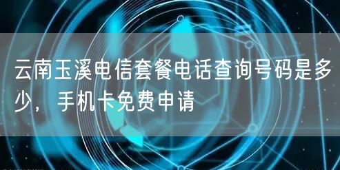 云南玉溪电信套餐电话查询号码是多少，手机卡免费申请