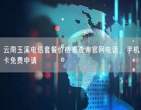 云南玉溪电信套餐价格表查询官网电话，手机卡免费申请