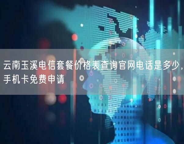云南玉溪电信套餐价格表查询官网电话是多少，手机卡免费申请
