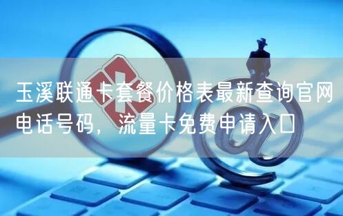 玉溪联通卡套餐价格表最新查询官网电话号码，流量卡免费申请入口