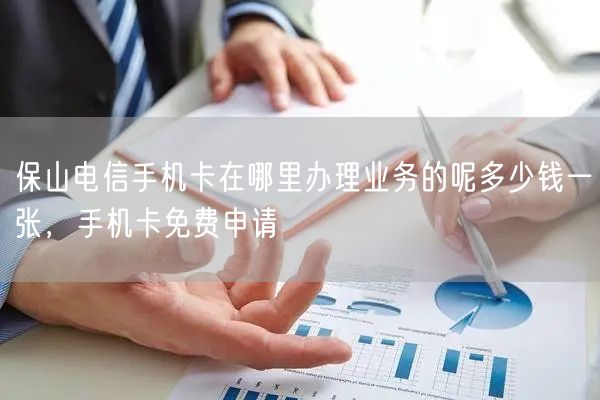 保山电信手机卡在哪里办理业务的呢多少钱一张，手机卡免费申请