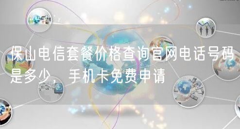 保山电信套餐价格查询官网电话号码是多少，手机卡免费申请