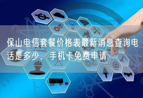 保山电信套餐价格表最新消息查询电话是多少，手机卡免费申请