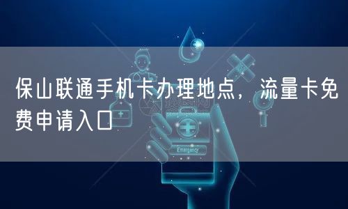保山联通手机卡办理地点，流量卡免费申请入口