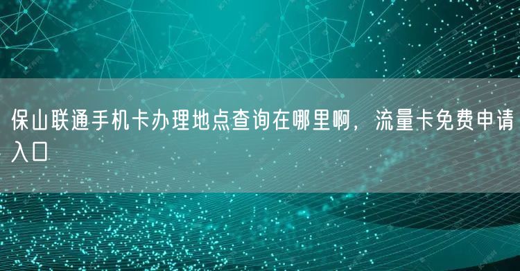 保山联通手机卡办理地点查询在哪里啊，流量卡免费申请入口