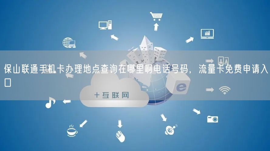 保山联通手机卡办理地点查询在哪里啊电话号码，流量卡免费申请入