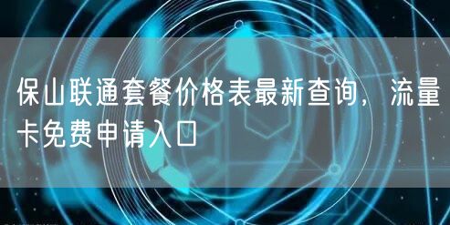 保山联通套餐价格表最新查询，流量卡免费申请入口
