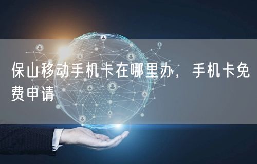 保山移动手机卡在哪里办，手机卡免费申请