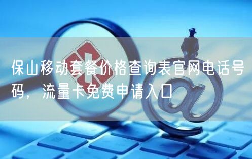 保山移动套餐价格查询表官网电话号码，流量卡免费申请入口