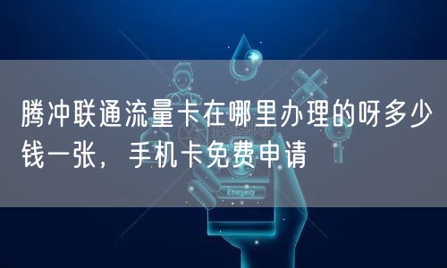 腾冲联通流量卡在哪里办理的呀多少钱一张，手机卡免费申请