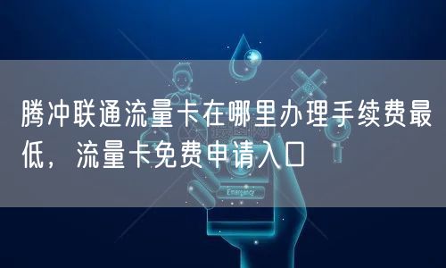 腾冲联通流量卡在哪里办理手续费最低，流量卡免费申请入口