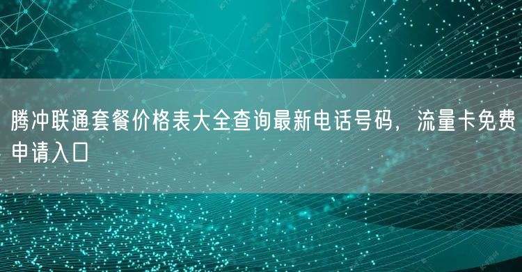 腾冲联通套餐价格表大全查询最新电话号码，流量卡免费申请入口