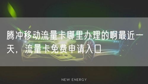 腾冲移动流量卡哪里办理的啊最近一天，流量卡免费申请入口
