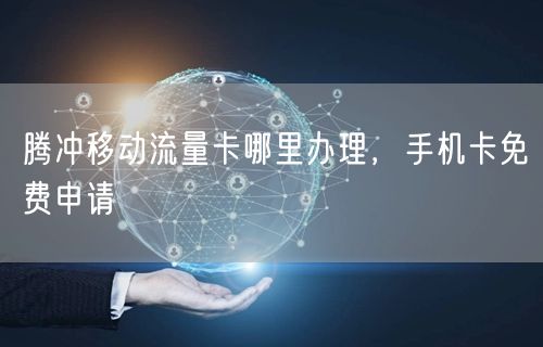 腾冲移动流量卡哪里办理，手机卡免费申请