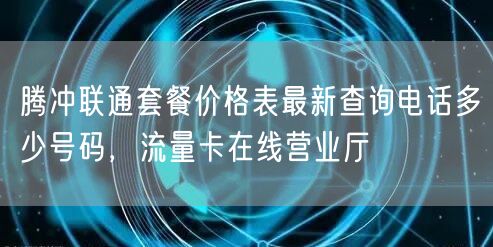腾冲联通套餐价格表最新查询电话多少号码，流量卡在线营业厅