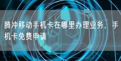 腾冲移动手机卡在哪里办理业务，手机卡免费申请
