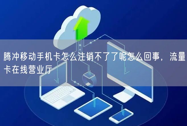 腾冲移动手机卡怎么注销不了了呢怎么回事，流量卡在线营业厅