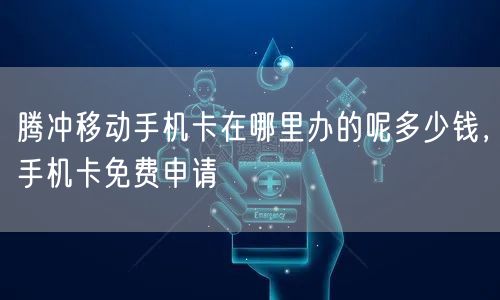 腾冲移动手机卡在哪里办的呢多少钱，手机卡免费申请