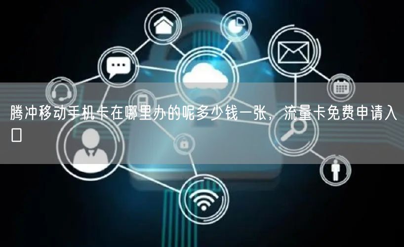 腾冲移动手机卡在哪里办的呢多少钱一张，流量卡免费申请入口