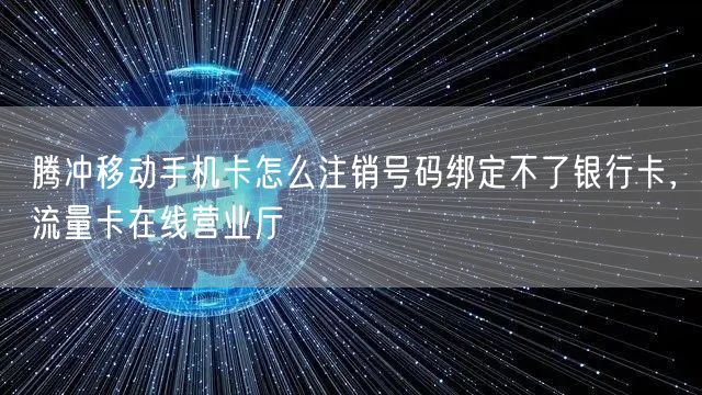 腾冲移动手机卡怎么注销号码绑定不了银行卡，流量卡在线营业厅